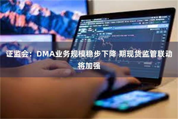 证监会：DMA业务规模稳步下降 期现货监管联动将加强