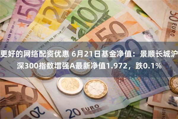 更好的网络配资优惠 6月21日基金净值：景顺长城沪深300指数增强A最新净值1.972，跌0.1%