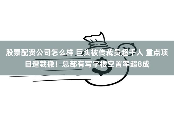 股票配资公司怎么样 巨头被传裁员超千人 重点项目遭裁撤！总部有写字楼空置率超8成