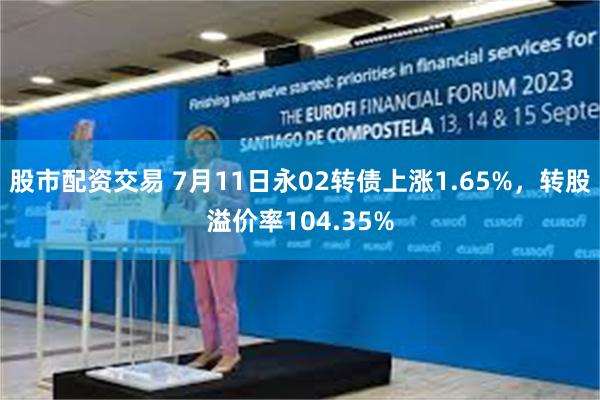 股市配资交易 7月11日永02转债上涨1.65%，转股溢价率104.35%