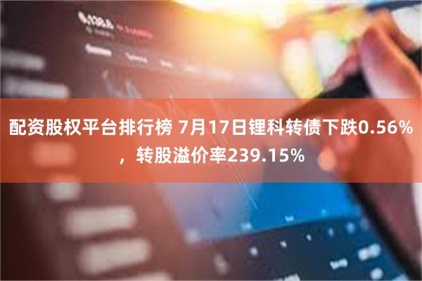 配资股权平台排行榜 7月17日锂科转债下跌0.56%，转股溢价率239.15%