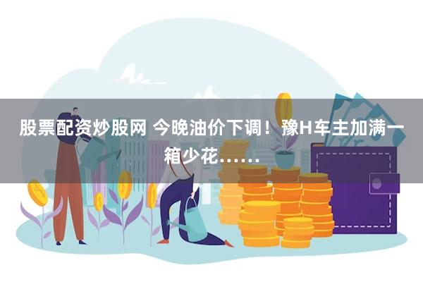 股票配资炒股网 今晚油价下调！豫H车主加满一箱少花……