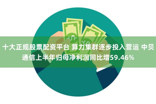 十大正规股票配资平台 算力集群逐步投入营运 中贝通信上半年归母净利润同比增59.46%