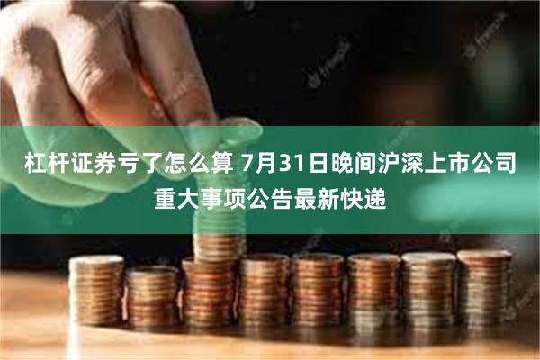 杠杆证券亏了怎么算 7月31日晚间沪深上市公司重大事项公告最新快递