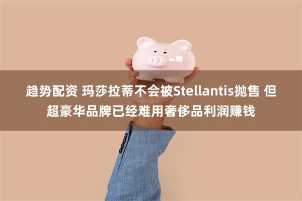 趋势配资 玛莎拉蒂不会被Stellantis抛售 但超豪华品牌已经难用奢侈品利润赚钱