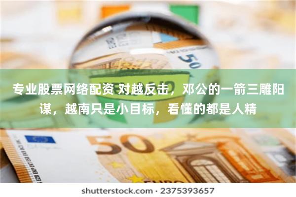 专业股票网络配资 对越反击，邓公的一箭三雕阳谋，越南只是小目标，看懂的都是人精