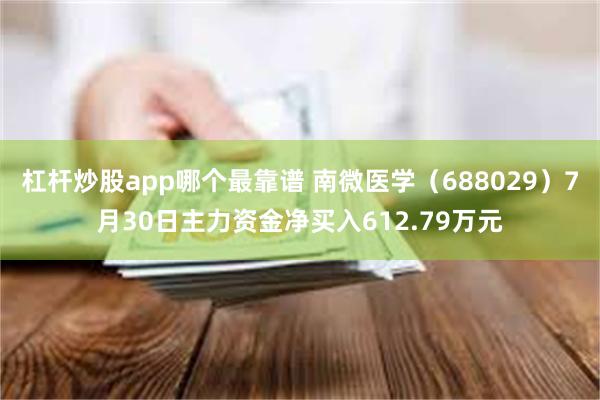 杠杆炒股app哪个最靠谱 南微医学（688029）7月30日主力资金净买入612.79万元