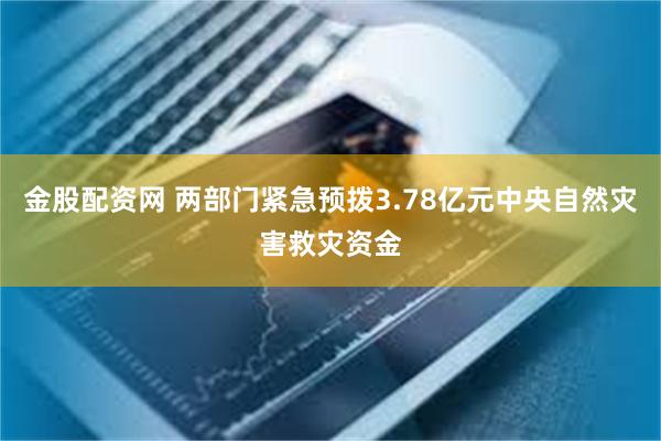 金股配资网 两部门紧急预拨3.78亿元中央自然灾害救灾资金