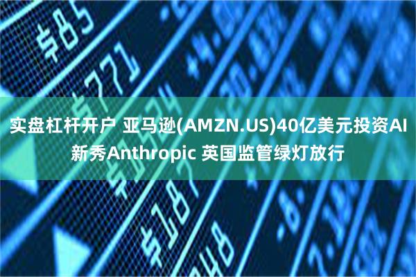 实盘杠杆开户 亚马逊(AMZN.US)40亿美元投资AI新秀Anthropic 英国监管绿灯放行