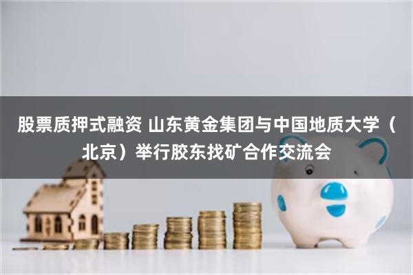 股票质押式融资 山东黄金集团与中国地质大学（北京）举行胶东找矿合作交流会