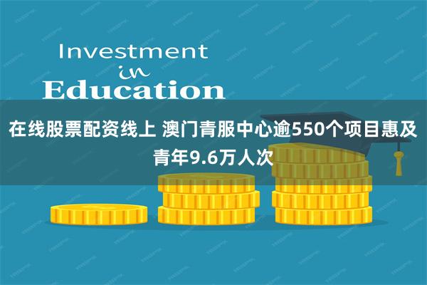 在线股票配资线上 澳门青服中心逾550个项目惠及青年9.6万人次