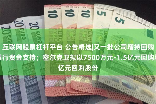 互联网股票杠杆平台 公告精选|又一批公司增持回购获银行资金支持；密尔克卫拟以7500万元-1.5亿元回购股份