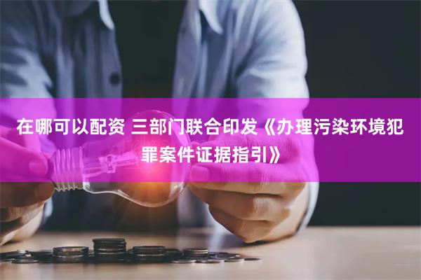 在哪可以配资 三部门联合印发《办理污染环境犯罪案件证据指引》