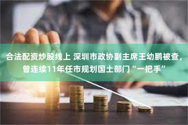 合法配资炒股线上 深圳市政协副主席王幼鹏被查，曾连续11年任市规划国土部门“一把手”