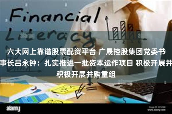 六大网上靠谱股票配资平台 广晟控股集团党委书记、董事长吕永钟：扎实推进一批资本运作项目 积极开展并购重组