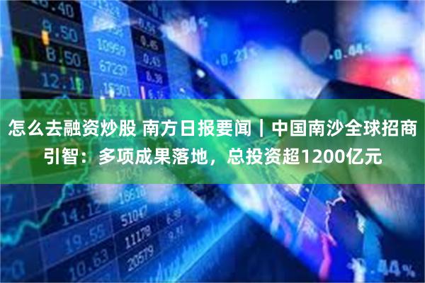 怎么去融资炒股 南方日报要闻｜中国南沙全球招商引智：多项成果落地，总投资超1200亿元