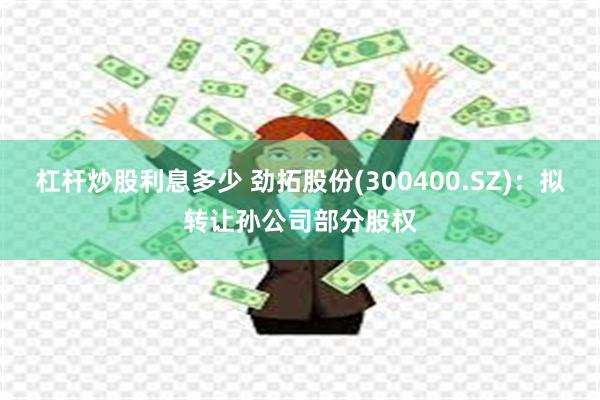 杠杆炒股利息多少 劲拓股份(300400.SZ)：拟转让孙公司部分股权