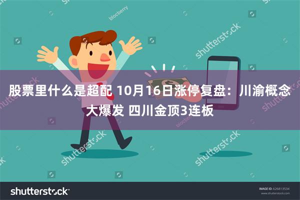 股票里什么是超配 10月16日涨停复盘：川渝概念大爆发 四川金顶3连板