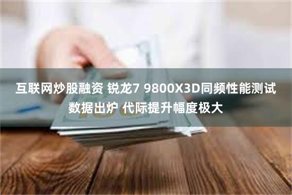 互联网炒股融资 锐龙7 9800X3D同频性能测试数据出炉 代际提升幅度极大