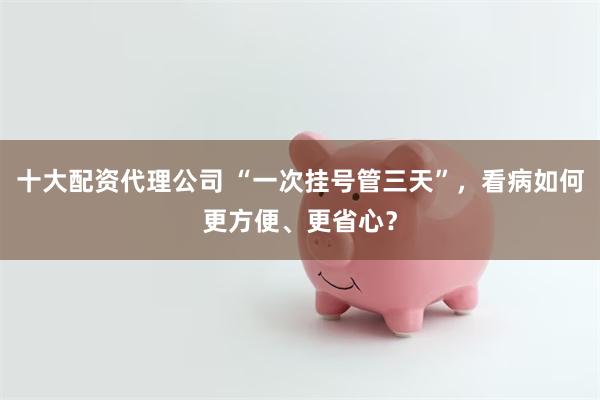 十大配资代理公司 “一次挂号管三天”，看病如何更方便、更省心？