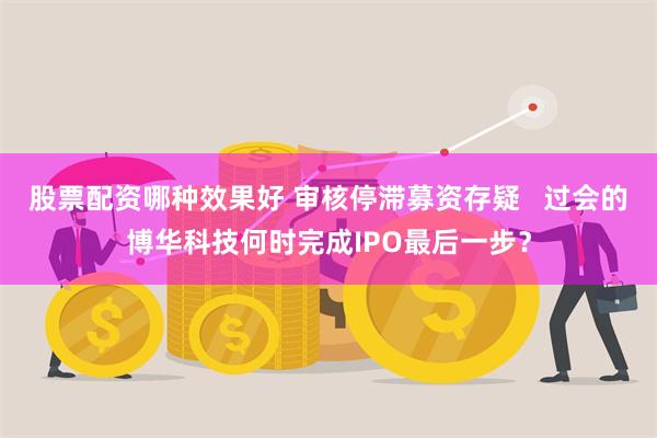 股票配资哪种效果好 审核停滞募资存疑   过会的博华科技何时完成IPO最后一步？