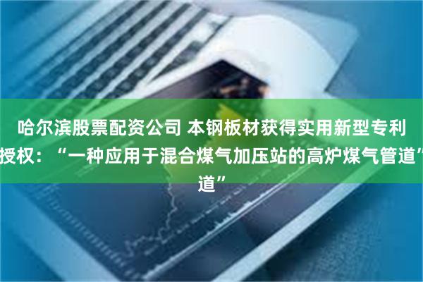 哈尔滨股票配资公司 本钢板材获得实用新型专利授权：“一种应用于混合煤气加压站的高炉煤气管道”