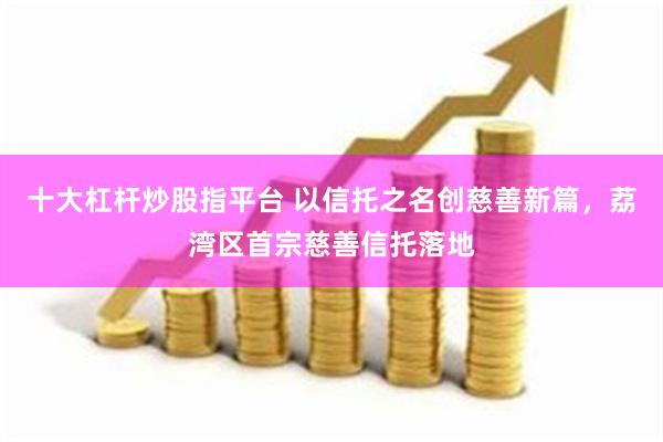 十大杠杆炒股指平台 以信托之名创慈善新篇，荔湾区首宗慈善信托落地