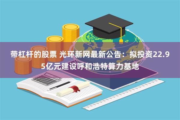 带杠杆的股票 光环新网最新公告：拟投资22.95亿元建设呼和浩特算力基地