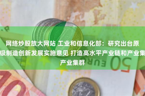 网络炒股放大网站 工业和信息化部：研究出台原子级制造创新发展实施意见 打造高水平产业链和产业集群