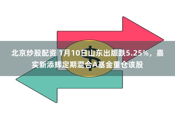 北京炒股配资 1月10日山东出版跌5.25%，嘉实新添辉定期混合A基金重仓该股