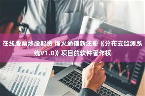 在线股票炒股配资 烽火通信新注册《分布式监测系统V1.0》项目的软件著作权