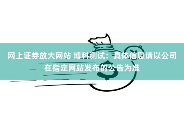 网上证劵放大网站 博科测试：具体信息请以公司在指定网站发布的公告为准