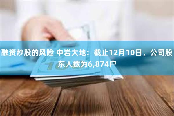 融资炒股的风险 中岩大地：截止12月10日，公司股东人数为6,874户