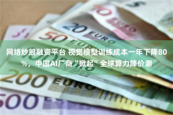 网络炒股融资平台 视觉模型训练成本一年下降80%，中国AI厂商“掀起”全球算力降价潮