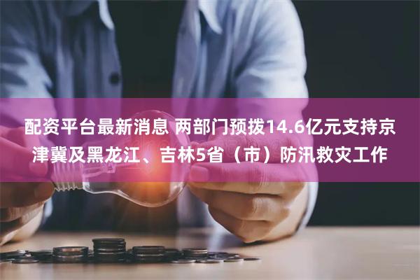 配资平台最新消息 两部门预拨14.6亿元支持京津冀及黑龙江、吉林5省（市）防汛救灾工作