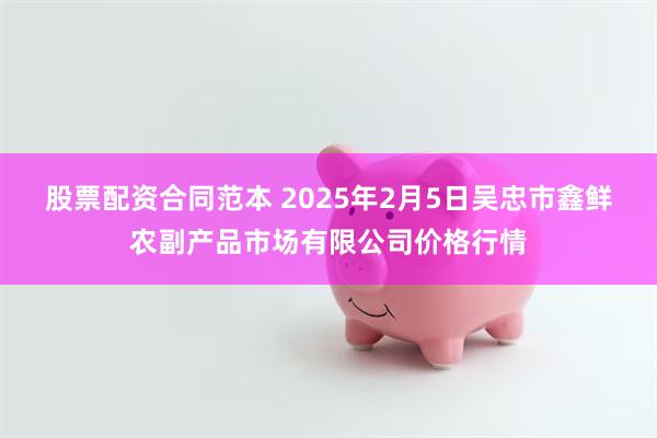 股票配资合同范本 2025年2月5日吴忠市鑫鲜农副产品市场有限公司价格行情