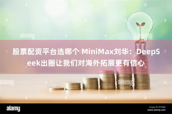 股票配资平台选哪个 MiniMax刘华：DeepSeek出圈让我们对海外拓展更有信心