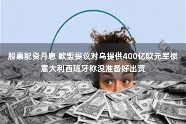 股票配资月息 欧盟提议对乌提供400亿欧元军援意大利西班牙称没准备好出资