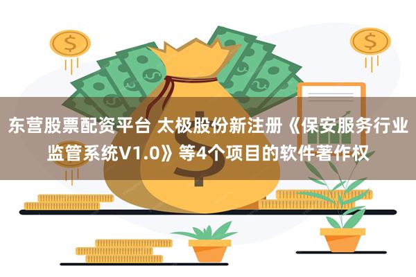 东营股票配资平台 太极股份新注册《保安服务行业监管系统V1.0》等4个项目的软件著作权