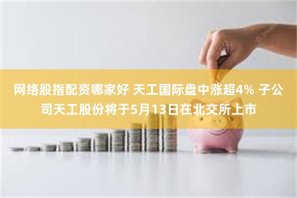 网络股指配资哪家好 天工国际盘中涨超4% 子公司天工股份将于5月13日在北交所上市