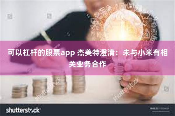 可以杠杆的股票app 杰美特澄清：未与小米有相关业务合作