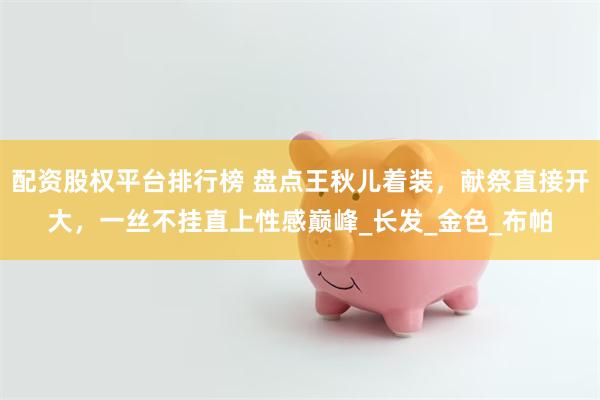 配资股权平台排行榜 盘点王秋儿着装，献祭直接开大，一丝不挂直上性感巅峰_长发_金色_布帕