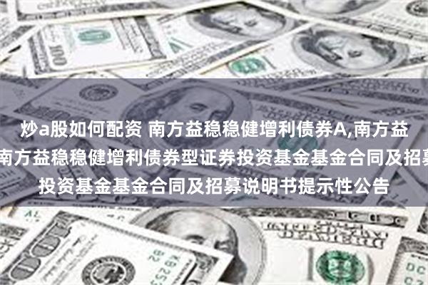 炒a股如何配资 南方益稳稳健增利债券A,南方益稳稳健增利债券C: 南方益稳稳健增利债券型证券投资基金基金合同及招募说明书提示性公告