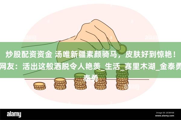 炒股配资资金 汤唯新疆素颜骑马，皮肤好到惊艳！网友：活出这般洒脱令人艳羡_生活_赛里木湖_金泰勇