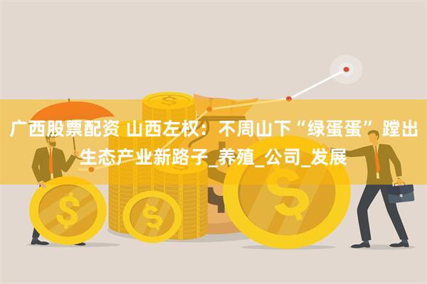 广西股票配资 山西左权：不周山下“绿蛋蛋” 蹚出生态产业新路子_养殖_公司_发展