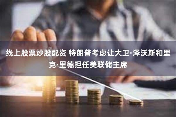 线上股票炒股配资 特朗普考虑让大卫·泽沃斯和里克·里德担任美联储主席
