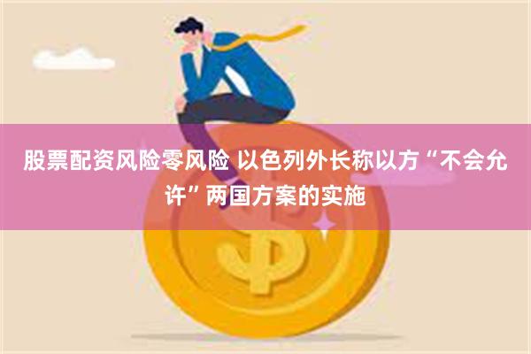 股票配资风险零风险 以色列外长称以方“不会允许”两国方案的实施