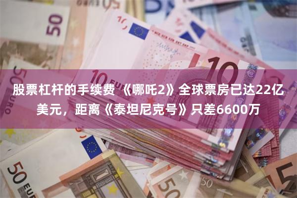 股票杠杆的手续费 《哪吒2》全球票房已达22亿美元，距离《泰坦尼克号》只差6600万