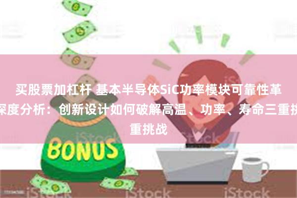 买股票加杠杆 基本半导体SiC功率模块可靠性革命深度分析：创新设计如何破解高温、功率、寿命三重挑战