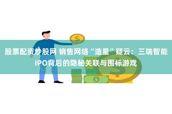 股票配资炒股网 销售网络“造星”疑云:三瑞智能IPO背后的隐秘关联与围标游戏
